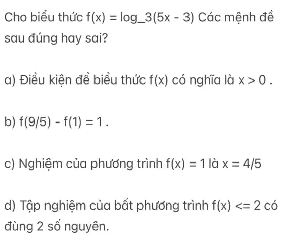 Cho biểu thức f(x)=log_(-)3(5x-3) Các mệnh đề
sau đúng hay sai?
a) Điều kiện để biểu thức f(x) có nghĩa là xgt 0 .
b) f(9/5)-f(1)=1
c) Nghiệm của phướng trình f(x)=1 là x=4/5
d) Tập nghiệm của bất phướng trình f(x)lt =2 có
đùng 2 số nguyên.