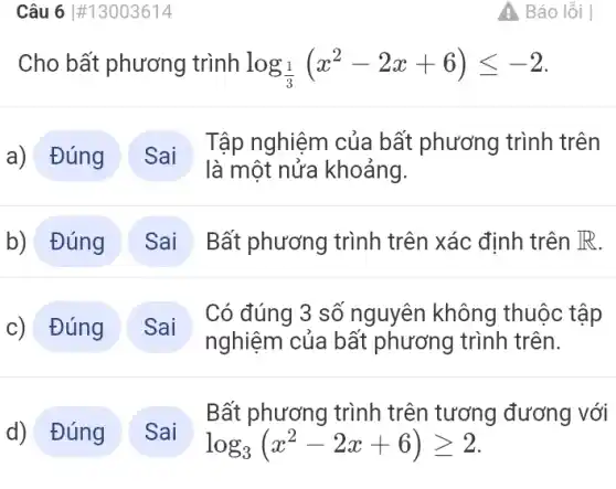 Cho bất phương trình log_((1)/(3))(x^2-2x+6)leqslant -2
a) Đúng
Tập nghiệm của bất phương trình trên
là một nửa khoảng.
Bất phương trình trên xác định trên R
c) Đúng
nghiệm của bất phương trình trên.
Có đúng 3 số nguyên không thuộc tập
Bất phương trình trên tương đương với
log_(3)(x^2-2x+6)geqslant 2