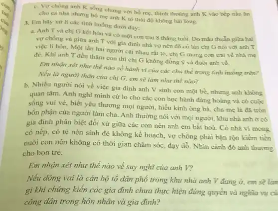 cho cá nhà nhưng bố mẹ anh K tỏ thái độ không hài lòng.
nhà chung với bổ mẹ thỉnh thoảng anh K vào bếp nấu ǎn
3, Em hãy xử lí các tinh huống dưới đây:
a. Anh T và chị G kết hôn và có một con trai 8 tháng tuổi Do mâu thuẫn giữa hai
vợ chồng và giữa anh T với gia đình nhà vợ nên đã có lần chi G nói với anh T
việc li hôn. Một lần hai người cãi nhau rất to, chị G mang con trai về nhà me
đè. Khi anh T đến thǎm con thi chị G không đồng ý và đuổi anh về.
Em nhận xét nhu thế nào về hành vi của các chủ thể trong tình huống trên?
Nếu là người thân của chị G, em sẽ làm như thể nào?
b. Nhiều người nói về việc gia đình anh V sinh con một bề, nhưng anh không
quan tâm. Anh nghĩ mình cứ lo cho các con học hành đàng hoàng và có cuộc
sống vui vẻ, biết yêu thương mọi người, hiếu kính ông bà, cha mẹ là đã tròn
bốn phận của người làm cha . Anh thường nói với mọi người, khu nhà anh ở có
gia đình phân biệt đối xử giữa các con nên anh em bất hoà. Có nhà vì mong
có nếp, có tẻ nên sinh đẻ không kế hoạch, vợ chồng phải bân rộn kiếm tiền
nuôi con nên không có thời gian chǎm sóc , dạy dỗ. Nhìn cảnh đó anh thương
cho bọn trẻ.
Em nhận xét nhu thể nào về suy nghĩ của anh V?
Nếu đóng vai là cán bộ tổ dân phổ trong khu nhà anh V đang ở, em sẽ làn
gì khi chứng kiến các gia đình chưa thực hiện đúng quyền và nghĩa vụ củ
công dân trong hôn nhân và gia đình?