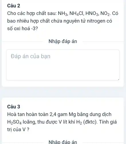 Cho các hợp chất sau: NH_(3),NH_(4)Cl,HNO_(3),NO_(2) . Có
bao nhiêu hợp chất chứa nguyên tử nitrogen có
số oxi hoá -3
Nhập đáp án
square 
Câu 3
Hoà tan hoàn toàn 2,4 gam Mg bằng dung dịch
H_(2)SO_(4) loãng, thu được V lít khí H_(2) (đktc). Tính giá
trị của V?
Nhập đáp án