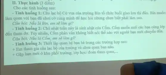 Cho các tình huống sau:
- Tình huống 1 : Câu lạc bộ Cờ vua của trường Bin tổ chức buổi giao lưu thì đấu. Bin muốn
làm quen với bạn đã chơi cờ cùng minh đề học hỏi nhưng chưa biết phài làm sao.
Câu hỏi: Nếu là Bin,em sẽ làm gì?
- Tình huống 2:Chủ nhật tuần này là sinh nhật của Cốm. Cốm muốn mới các bạn cùng lớp
đến tham dự. Tuy nhiên, Cốm phân vận không biết nói thế nào với người ban mới chuyển đến.
Câu hỏi: Nếu là Cốm, em sẽ làm gì?
- Tình huống 3:Thiết lập quan hệ ban bè trong các trường hợp sau:
+
Em tham gia câu lạc bộ của trường và chưa quen bạn nào.
-f Gặp bạn mới ở khu phố/ trường,lớp học/ đoàn tham quan,...
__