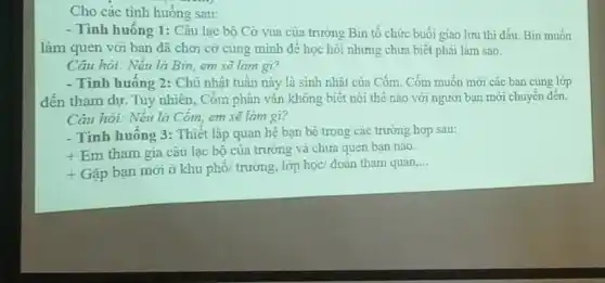 Cho các tình huống sau:
- Tình huống 1: Câu lạc bộ Cờ vua của trường Bin tổ chức buổi giao lưu thì đấu. Bin muốn
làm quen với bạn đã chơi cờ cùng minh đê học hỏi nhưng chưa biết phải làm sao.
Câu hỏi: Nêu là Bin, em sẽ làm gì?
- Tình huông 2: Chủ nhật tuần này là sinh nhật của Cốm Cốm muốn mới các ban cùng lớp
đến tham dự. Tuy nhiên, Côm phân vân không biết nói thế nào với người bạn mới chuyển đến.
Câu hỏi: Nêu là Cóm, em sẽ làm gì?
- Tình huống 3: Thiết lập quan hệ bạn bè trong các trường hợp sau:
+
Em tham gia câu lạc bộ của trường và chưa quen bạn nào.
+ Gặp bạn mới ở khu phố/ trường, lớp học/ đoàn tham quan
__