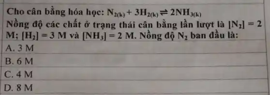 Cho cân bằng hóa học: N_(2(k))+3H_(2(k))leftharpoons 2NH_(3(k))
Nồng độ các chất ở trạng thái cân bằng lần lượt là [N_(2)]=2
M: [H_(2)]=3M và [NH_(3)]=2M Nồng độ N_(2) ban đầu là:
A. 3 M
B. 6 M
C. 4 M
D. 8 M