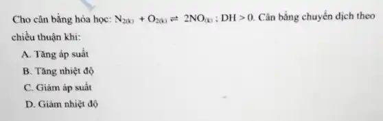 Cho cân bằng hóa học: N_(2(k))+O_(2(k))leftharpoons 2NO_((k));DHgt 0 Cân bằng chuyển dịch theo
chiều thuận khi:
A. Tǎng áp suất
B. Tǎng nhiệt độ
C. Giảm áp suất
D. Giảm nhiệt độ