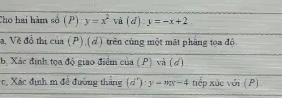 Cho hai hàm số (P):y=x^2 và (d):y=-x+2
a, Vẽ đồ thị của (P),(d) trên cùng một mặt phǎng tọa độ.
b. Xác định tọa độ giao điểm của (P) và (d)
c. Xác định m đê đường thǎng (d'):y=mx-4 tiếp xúc với (P)