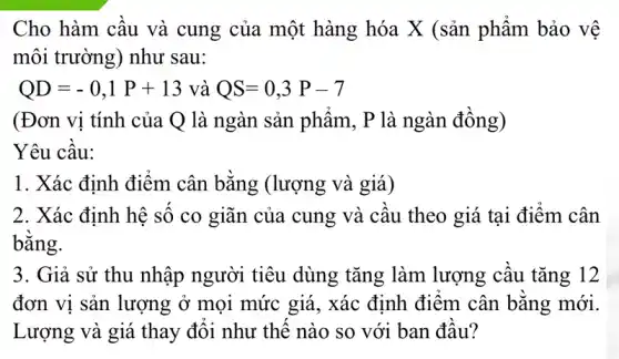 Cho hàm cầu và cung của một hàng hóa X (sản phẩm bảo vệ
môi trường) như sau:
QD=-0,1P+13 và QS=0,3P-7
(Đơn vị tính của Q là ngàn sản phẩm, P là ngàn đồng)
Yêu câu:
1. Xác định điểm cân bằng (lượng và giá)
2. Xác định hệ số co giãn của cung và cầu theo giá tại điểm cân
bằng.
3. Giả sử thu nhập người tiêu dùng tǎng làm lượng cầu tǎng 12
đơn vị sản lượng ở mọi mức giá., xác định điểm cân bằng mới.
Lượng và giá thay đổi như thế nào so với ban đầu?