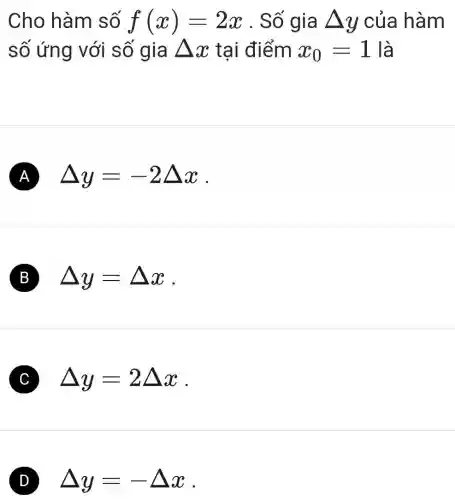 Cho hàm số f(x)=2x . Số gia Delta y của hàm
số ứng với số gia Delta x tại điểm x_(0)=1 là
A Delta y=-2Delta x
B Delta y=Delta x
C Delta y=2Delta x
D Delta y=-Delta x