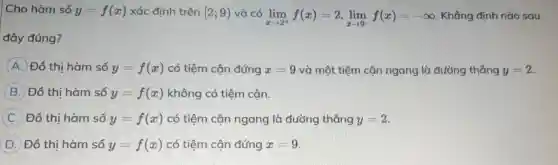 Cho hàm số y=f(x) xác định trên [2;9) và có
lim _(xarrow 2^+)f(x)=2,lim _(xarrow 9^-)f(x)=-infty  Khẳng định nào sau
đây đúng?
A Đồ thi hàm số y=f(x) có tiệm cận đứng x=9 và một tiệm cân ngang là đường thẳng y=2
B Đồ thi hàm số y=f(x) không có tiệm cận.
C Đồ thị hàm số y=f(x) có tiệm cận ngang là đường thẳng y=2
D Đồ thị hàm số y=f(x) có tiệm cận đứng x=9