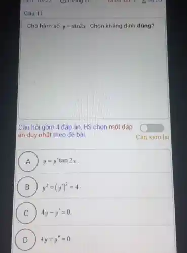 Cho hàm số y=sin2x . Chọn khẳng định đúng?
Câu hỏi gồm 4 đáp án, HS chọn một đáp
án duy nhất theo đề bài.
A ) ) y=y'tan2x
B y^2=(y')^2=4
D
C 4y-y'=0
C
D