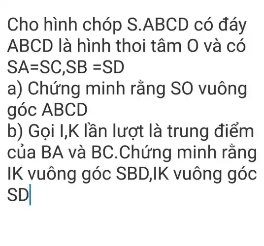 Cho hình chóp s .ABCD có đáy
ABCD là hình thoi tâm O và có
SA=SC,SB=SD
a)Chứng minh rằng so vuông
góc ABCD
b) Gọi I,K lần lượt là trung điểm
của BA và BC .Chứng minh rằng
lk vuông góc SBD,IK vuông góc
SDI