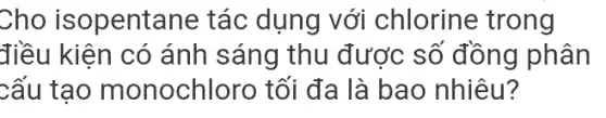 Cho isopentane tác dụng với chlorine trong
điều kiên có ánh sáng thu được số đồng phân
cấu tạo monochloro tối đa là bao nhiêu?
