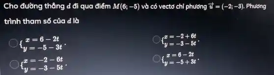 Cho đường thẳng d đi qua điểm M(6;-5) và có vectơ chỉ phương overrightarrow (u)=(-2;-3) . Phương
trình tham số của d là
 ) x=6-2t y=-5-3t 
 ) x=-2+6t y=-3-5t 
 ) x=-2-6t y=-3-5t 
 ) x=6-2t y=-5+3t