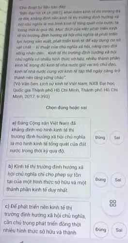 Cho đoan tur liệu sau đây
"Đến Đại hội IX (4-2001) khái niệm kinh tế thị trường đã
ra đời, khẳng định nền kinh tế thị trường định hướng xã
hội chủ nghĩa là mô hình kinh tế tổng quát của nước ta
trong thời kì quá độ. Mục đích của việc phát triển kinh
tế thị trường định hướng xã hội chủ nghĩa là phát triển
lực lượng sản xuất,phát triển kinh tế để xây dựng cơ sở
vật chất - kĩ thuật của chủ nghĩa xã hội, nâng cao đời
sống nhân dân __ Kinh tế thị trường định hướng xã hội
chủ nghĩa có nhiều hình thức sở hữu,nhiều thành phần
kinh tế, trong đó kinh tế nhà nước giữ vai trò chủ đạo.
kinh tế nhà nước cùng với kinh tế tập thể ngày càng trở
thành nền tảng vững chác".
(Võ Vǎn Sen, Lịch sử kinh tế Việt Nam, NXB Đại học
Quốc gia Thành phố Hồ Chí Minh, Thành phố Hồ Chí
Minh, 2017, tr.393)
Chọn đúng hoặc sai
a) Đảng Cộng sản Việt Nam đã
khẳng định mô hình kinh tế thị
trường định hướng xã hội chủ nghĩa
là mô hình kinh tế tổng quát của đất
nước trong thời kỳ quá độ
Đúng Sai
b) Kinh tế thị trường định hướng xã
hội chủ nghĩa chỉ cho phép sự tồn
tại của một hình thức sở hữu và một
thành phần kinh tệ duy nhất.
Đúng
c) Để phát triển nền kinh tế thị
trường định hướng xã hội chủ inghĩa,
Đúng
Sai