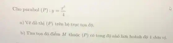 Cho parabol
(P):y=(x^2)/(4)
a) Vẽ đồ thị (P) trên hệ trục tọa đô.
b) Tìm tọa độ điểm M thuộc
(P) có tung độ nhỏ hơn hoành độ 1 đơn vị.