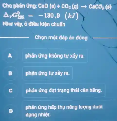 Cho phản lỏng: CaO(s)+CO_(2)(g)arrow CaCO_(3)(g)
Delta _(r)G_(298)^0=-130,9(kJ)
Như và ở điều kiện chuẩn
Chọn một đáp án đúng
A
phản ứng không tự xảy ra.
B
phản ứng tự xảy ra.
C
phản ứng đạt trạng thái cân bằng.
phản ứng hấp thụ nǎng lượng dưới
dạng nhiệt.