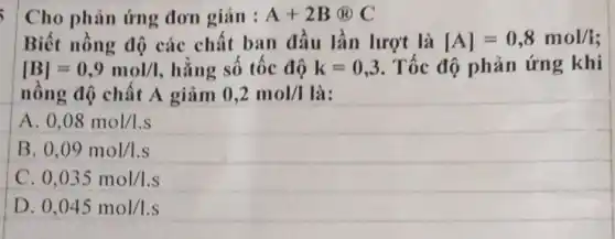 Cho phản ứng đơn giản : A+2B@C
Biết nồng độ các chất ban đầu lần lượt là [A]=0,8mol/i
[B]=0,9mol/l hằng số tốc độ k=0,3 Tốc độ phản ứng khi
nồng độ chất A giảm 0,2mol/I là:
0,08mol/1.s
B 0,09mol/1.s
0,035mol/1.s
D. 0,045mol/1.s