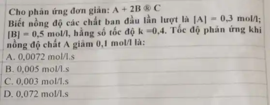 Cho phản ứng đơn giản: A+2B@C
Biết nồng độ các chất ban đầu lần lượt là vert Avert =0,3mol/I
[B]=0,5mol/I hằng số tốc độ k=0,4 Tốc độ phản ứng khi
nồng độ chất A giảm 0,1mol/I là:
A 0,0072mol/l.s
B 0,005mol/l.s
0,003mol/l.s
D 0,072mol/l.s