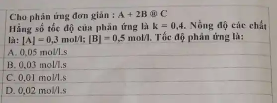 Cho phản ứng đơn giản : A+2B@C
Hằng số tốc độ của phản ứng là k=0,4 Nồng độ các chất
là: [A]=0,3mol/l;[B]=0,5mol/l Tốc độ phản ứng là:
0,05mol/l.s
B 0,03mol/1.s
C 0,01mol/1.s
D. 0,02mol/1.s