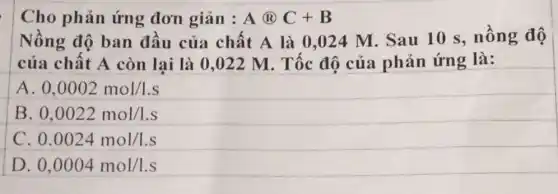 Cho phản ứng đơn gián : A@B+C
Nồng độ ban đầu của chất A là 0,024 M . Sau 10 s,nồng độ
của chất A còn lại là 0 ,022 M. Tốc độ của phản ứng là:
A 0,0002mol/1.s
B 0,0022mol/1.s
C. 0.0024mol/1.s
D 0,0004mol/1.s