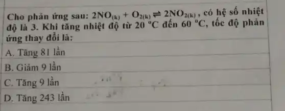 Cho phản ứng sau: 2NO_((k))+O_(2(k))leftharpoons 2NO_(2(k))
, có hệ số nhiệt
độ là 3. Khi tǎng nhiệt độ từ 20^circ C đến 60^circ C , tốc độ phản
ứng thay đổi là:
A. Tǎng 81 lần
B. Giảm 9 lần
C. Tǎng 9 lần
D. Tǎng 243 lần