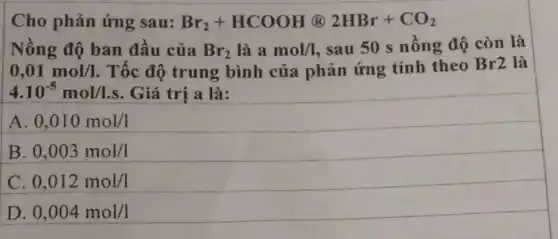 Cho phản ứng sau: Br_(2)+HCOOH (R) 2HBr+CO_(2)
Nồng độ ban đầu của Br_(2)lgrave (a)amol/l sau 50 s nồng độ còn là
0,01mol/1 . Tốc độ trung bình của phản ứng tính theo Br2 là
4.10^-5mol/l.s Giá trị a là:
A. 0,010mol/1
B 0,003mol/1
0,012mol/1
D 0,004mol/I