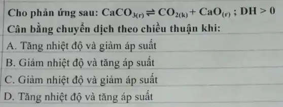 Cho phản ứng sau: CaCO_(3(r))leftharpoons CO_(2(k))+CaO_((r));DHgt 0
Cân bằng chuyển dịch theo chiều thuận khi:
A. Tǎng nhiệt độ và giảm áp suất
B. Giảm nhiệt độ và tǎng áp suất
C. Giảm nhiệt độ và giảm áp suất
D. Tǎng nhiệt độ và tǎng áp suất