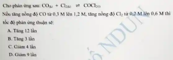 Cho phản ứng sau: CO_((k))+Cl_(2(k))leftharpoons COCl_(2(1))
Nếu tǎng nồng độ CO từ 0.3 M lên 1,2 M, tǎng nồng độ Cl_(2) từ 0,2 M lên 0 ,6 M thì
tốc độ phản ứng thuận sẽ:
A. Tǎng 12 lần
B. Tǎng 3 lần
C. Giảm 4 lần
D. Giàm 9 lần