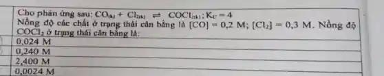 Cho phản ứng sau: CO_((k))+Cl_(2(k))leftharpoons COCl_(2(k));K_(C)=4
Nồng độ các chất ở trạng thái cân bằng là [CO]=0,2M;[Cl_(2)]=0,3M Nồng độ
COCl_(2) ở trạng thái cân bǎng là:
0,024 M
0,240 M
2,400 M
0,0024 M