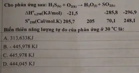 Cho phản ứng sau: H_(2)S_((k))+O_(2(k))arrow H_(2)O_((l))+SO_(2(k))
Delta H_(s,298)^0(KJ/mol) -21,5	-285,8 -296,9
S_(298)^0(Cal/mol.K) 205,7	205	70,1 248,1
Biến thiên nǎng lượng tự do của phản ứng ở 30^circ C là:
A. 313,633KJ
B -445,978KJ
C. 445.978 KJ
D. 444,045 KJ