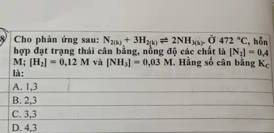 Cho phản ứng sau: N_(2(k))+3H_(2(k))leftharpoons 2NH_(3(k)). Ở 472^circ C , hỗn
hợp đạt trạng thái cân bằng , nồng độ các chất là [N_(2)]=0,4
M: [H_(2)]=0,12M và [NH_(3)]=0,03M . Hằng số cân bằng K_(C)
là:
A. 1.3
B. 2.3
C. 3.3
D. 4.3