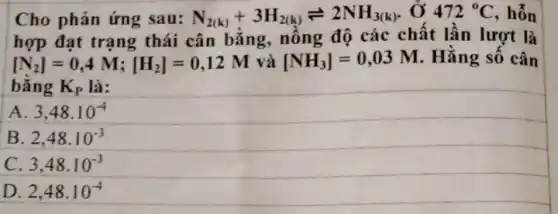 Cho phản ứng sau: N_(2(k))+3H_(2(k))leftharpoons 2NH_(3(k)) , Ở 472^circ C , hỗn
hợp đạt trạng thái cân bằng.nồng độ các chất lần lượt là
[N_(2)]=0,4M;[H_(2)]=0,12M và [NH_(3)]=0,03M . Hằng số cân
bằng K_(P) là:
A 3,48cdot 10^-4
B 2,48cdot 10^-3
C. 3,48cdot 10^-3
D. 2,48cdot 10^-4