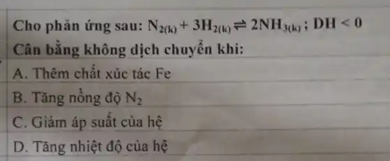 Cho phản ứng sau: N_(2(k))+3H_(2(k))leftharpoons 2NH_(3(k));DHlt 0
Cân bằng không dịch chuyển khi:
A. Thêm chất xúc tác Fe
B. Tǎng nồng độ N_(2)
C. Giảm áp suất của hệ
D. Tǎng nhiệt độ của hệ