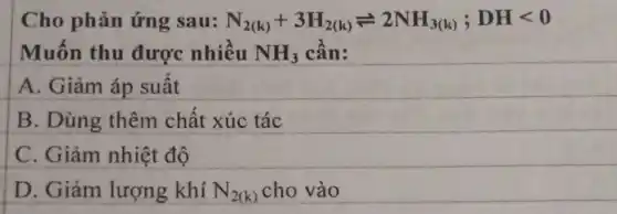 Cho phản ứng sau: N_(2(k))+3H_(2(k))leftharpoons 2NH_(3(k));DHlt 0
Muốn thu được nhiều NH_(3) cần:
A. Giảm áp suất
B. Dùng thêm chất xúc tác
C. Giảm nhiệt độ
D. Giảm lượng khí N_(2(k)) cho vào