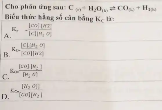 Cho phản ứng sau:
C_((r))+H_(2)O_((k))leftharpoons CO_((k))+H_(2(k)) hat (a)n bgrave (hat (a))ngK_(C)lgrave (a):
Biểu thức hằng số
A. K_(c)=([CO]cdot [H2])/([C][H_(2)O])
B K_(C)=([C]cdot [H_(2)O])/([CO][H2])
C K_(C)=([CO]cdot [H_(2)])/([H_(2)O])
D. K_(C)=([H_(2)O]])/([CO][H_(2)])