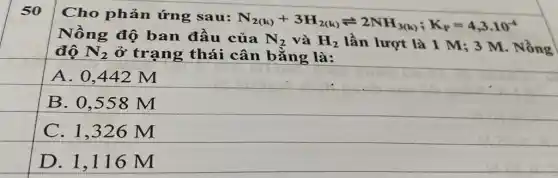 Cho phản ứng sau:
N_(2(k))+3H_(2(k))leftharpoons 2NH_(3(k));K_(p)=4,3cdot 10^-4
Nồng độ ban đầu của N_(2) và H_(2) lần lượt là 1 M; 3 M. Nồng
độ N_(2) ở trạng thái cân bằng là:
A. 0,442 M
B. 0,558 m
C. 1,326 M
D. 1,116 m