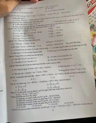 Cho phàn ứng.
Cl_(2)+2NaOHarrow NaCl+NaClO+H_(2)O Vai trò của Cl_(2)
hi bị oxi hoá
C. không bị oxi hoá, không bị khử
B. Chi bị khừ
D. vừa bị oxi hoá, vừa bị khử.
Câu 20. Cho phản ứng sau.
S(s)+O_(2)(g)xrightarrow (wedge )SO_(2)(g) Delta _(f)H_(208)^0(SO_(2),g)=-296,8kJ/mol
Khẳng định sai là.
O_(2)(g),
A.
Delta _(f)H_(298)^0(SO_(2),g)=-296,8kJ/mol là lượng nhiệt tòa ra khi tạo ra I mol SO_(2)(g) từ đơn chất S(s) và
đây là các đơn chất bền nhất ở điều kiện chuẩn
C. Ở điều kiện chuẩn ( (}_{f)H_(298)^0(S,s)=0
B. Ở điều kiện chuẩn Delta _(f)H_(298)^0(O_(2),g)=0
D. Hợp chất SO_(2)(g) kém bền hơn về mặt nǎng lượng so với các đơn chất bền S(s) và O_(2)(g).
Câu 21. Cho các phản ứng dưới đây,hàn ứng xảy ra thuận lợi nhất là.
A. CO(g)+1/2O_(2)(g)arrow CO_(2)(g)
Delta _(2)H_(298)^0=-283kJ
B. C(s)+H_(2)O(g)xrightarrow (f)CO(g)+H_(2)(g)
Delta _(r)H_(298)^0=+131,25kJ
C. H_(2)(g)+F_(2)(g)arrow 2HF(g)
Delta _(r)H_(298)^0=-546kJ
D. H_(2)(g)+Cl_(2)(g)arrow 2HCl(g)
Delta _(r)H_(298)^0=-184,62kJ
Câu 22. Cho 2 phương trình nhiệt hóa học sau:
C(s)+H_(2)O(g)arrow CO(g)+H_(2)(g)
Delta _(r)H_(298K)^circ =+121,25kJ(1)
CuSO_(4)(aq)+Zn(s)arrow ZnSO_(4)(aq)+Cu(s)
Delta _(r)H_(298K)^circ =-230,04kJ(2) Chọn phát biểu đúng:
A. (l) là phản ứng tỏa nhiệt, (2) là phản ứng thu nhiệt. C. (1) là phản ứng thu nhiệt,(2) là phản ứng tỏa nhiệt .
B. Phản ứng (1) và (2) là phản ứng thu nhiệt.
D. Phản ứng (l) và (2) là phản ứng tỏa nhiệt.
Câu 23. Trong CH_(3)Cl có những loại liên kết nào?
A. 3 liên kết C-H và 1 liên kết C-Cl
B. 1 liên kết C-H và 3 liên kết C-Cl
C. 2 liên kết C-H và 2 liên kết C-Cl
D. 3 liên kết C-H và 1 liên kết H-Cl
Câu 24. Phản ứng nào trong các phản ứng dưới đây là phản ứng thu nhiệt?
A. Vôi sống tác dụng với nước: CaO+H_(2)Oarrow Ca(OH)_(2)
B. Đốt cháy than: C+O_(2)xrightarrow (t^circ )CO_(2)
C. Đốt cháy cồn: C_(2)H_(5)OH+3O_(2)arrow 2CO_(2)+3H_(2)O
D. Nung đá vôi: CaCO_(3)xrightarrow (t^circ )CaO+CO_(2)
Câu 25. Trong phản ứng dưới đây,. MnO_(2)+4HClarrow MnCl_(2)+Cl_(2)+2H_(2)O tỉ lệ chát oxi hóa và chất khử là
A. 4.1
B. 2.1
C. 1.2
D. 1.4
Câu 26. Cho phản ứng. 3Cu+8HNO_(3)arrow 3Cu(NO_(3))_(2)+2NO+4H_(2)O Quá trình khử là.
stackrel (+5)(N)+3earrow stackrel (+2)(N)
B. Cu+2earrow Cu
D.
stackrel (0)(C)uarrow stackrel (+2)(Cu)+2e
C.
stackrel (+2)(N)arrow stackrel (+5)(N)+3e
Câu 27. Cho biết phản ứng tạo thành 2 mol HCl (g) ở điều kiện chuẩn tỏa ra 184,62 kJ.
H_(2)(g)+Cl_(2)(g)arrow 2HCl(g)(ast )
Những phát biểu nào dưới đây đúng?
(1) Enthalpy tạo thành chuẩn của H( Cl(g)lgrave (a)-184,62kJ/mol.
(2) Biến thiên enthalpy chuẩn của phản ứng (ast ) -184,62kJ
(3) Enthalpy tạo thành chuẩn của HCl (g)là -92,31kJ/mol.
(4) Biến thiên enthalpy chuẩn của phản ứng (ast ) là 184,62 kJ.
D. (1) và (4)
B. (2) và (3)
C. (3) và (4)
A. (l) và (2)
Câu 28. Cho phương trình nhiệt hóa học sau
2H_(2)(g)+O_(2)(g)arrow 2H_(2)O(g)Delta _(r)H_(298)^0=-483,64Kj So sánh đúng là.