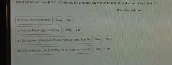 Cho ít bột Fe vào dung dịch CuSO_(4) dư, sau khi phản ứng xảy ra hoàn toàn thu được dung dịch X và chất rǎn Y.
Chọn đúng hoặc sai
a) Y chỉ chứa 1 kim loai.
Sai
b) X chứa Fe_(2)(SO_(4))_(3) và CuSO_(4) Đúng Sai
c) Thí nghiệm chứng tỏ tính khử của Cu mạnh hơn Fe. Đúng Sai
d) Điện phân dung dịch X thấy khí H_(2) thoát ra ở anode. Đúng