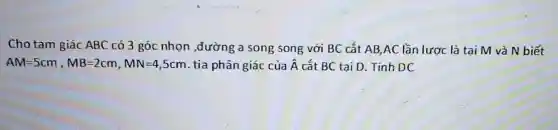 Cho tam giác ABC có 3 góc nhon ,đường a song song với BC cắt AB AC lần lược là tai M và N biết
AM=5cm,MB=2cm,MN=4,5cm tia phân giác của hat (A) cắt BC tại D . Tính DC