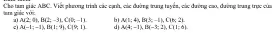 Cho tam giác ABC . Viết phương trình các cạnh, các đường trung tuyên, các đường cao đường trung trực của
tam giác với:
a) A(2;0),B(2;-3),C(0;-1)
b) A(1;4),B(3;-1),C(6;2)
c) A(-1;-1),B(1;9),C(9;1)
d) A(4;-1),B(-3;2),C(1;6)