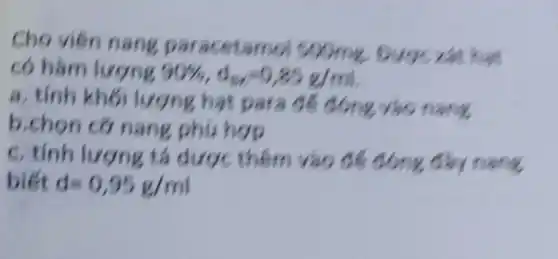 Cho viên nang paracetamo soome our xét hat
có hàm lượng 90% ,d_(8x)=0,85g/ml
a. tinh kh6 lượng hat para để đóng Yao nang
b.chon cơ nang phú hợp
c. tính lượng tá dược thêm vào để : đóng đầy nang
biết d=0,95g/ml
