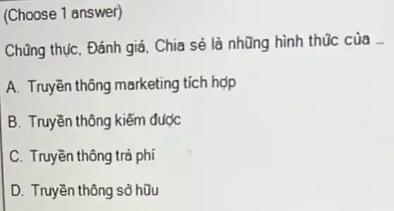 (Choose 1 answer)
Chũng thụC. Đánh giá Chia sẻ là nhũng hình thúc của __
A. Truyền thông marketing tích hợp
B. Truyền thông kiếm được
C. Truyền thông trả phí
D. Truyền thông sở hữu