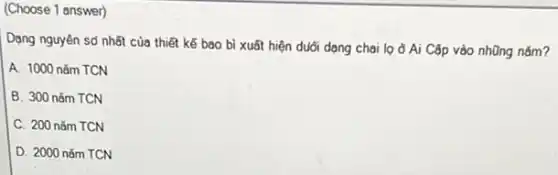 (Choose 1 answer)
Dạng nguyên sở nhất của thiết kế bao bì xuất hiện duổi dạng chai lọ ở Ai Cập vào nhũng nǎm?
A. 1000 nǎm TCN
B. 300 nǎm TCN
C. 200 nǎm TCN
D. 2000 nǎm TCN