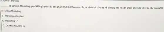 (Choose 1 answer)
__
Id concept Marketing giúp NTD gui yêu cầu sản phẩm thiết kế theo nhu cầu có nhân tối công ty và công ty too ra sản phẩm phú hợp với yêu cầu của NTD
A. Online Marketing
B. Marketing cho phép
C. Marketing 1-1
D. Cá nhân hoá