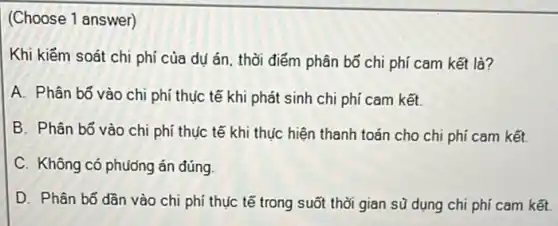 (Choose 1 answer)
Khi kiếm soát chi phí của dụ án thời điểm phân bố chi phí cam kết là?
A. Phân bổ vào chi phí thực tế khi phát sinh chi phí cam kết.
B. Phân bổ vào chi phí thực tế khi thực hiện thanh toán cho chi phí cam kết.
C. Không có phương án đúng
D. Phân bổ dần vào chi phí thục tế trong suốt thời gian sũ dụng chi phí cam kết.