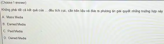 (Choose 1 answer)
Không phải tất cả kết quả của __ đều tích cục, cần tiên liệu và đua ra phương án giải quyết những trường hợp này
A. Mass Media
B. Earned Media
C. Paid Media
D. Owned Media