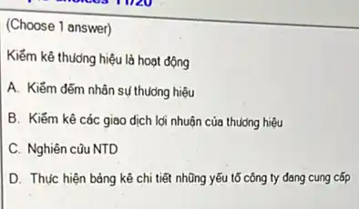 (Choose 1 answer)
Kiểm kê thưởng hiệu là hoạt động
A. Kiếm đếm nhân sụ thuởng hiệu
B. Kiếm kê các giao dịch lợi nhuận của thuong hiệu
C. Nghiên cũu NTD
D. Thực hiện bảng kê chi tiết nhũng yếu tố công ty đang cung cốp