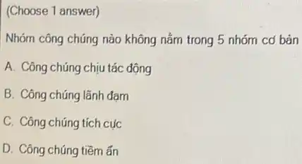 (Choose 1 answer)
Nhóm công chúng nào không nằm trong 5 nhóm cơ bàn
A. Công chúng chịu tác động
B. Công chúng lãnh đam
C. Công chúng tích cục
D. Công chúng tiềm ǎn