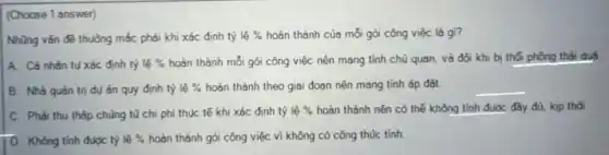 (Choose 1 answer)
Những vấn đề thuông mắc phải khi xác định tỷ lhat (e)%  hoàn thành của mỗi gói công việc là gì?
A. Cá nhân tụ xác định tỷ lgrave (e)%  hoàn thành mỗi gói công việc nên mang tính chủ quan, và đôi khi bị thối phồng thái quó
B. Nhà quản trị dụ án quy định tỷ lhat (e)%  hoàn thành theo giai đoạn nên mang tính áp đǎt.
__
C. Phải thu thập chũng tù chi phí thực tế khi xác định tỷ lhat (e)%  hoàn thành nên có thế không tính được đây đủ, kịp thời.
D. Không tính được tỷ lgrave (hat (e))%  hoàn thành gói công việc vì không có công thúc tính.