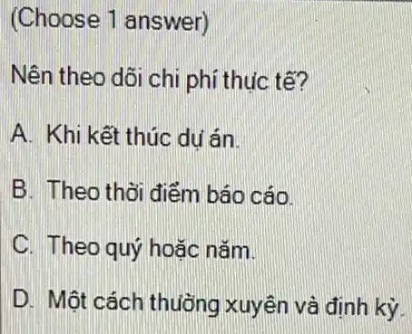 (Choose 1 answer)
Nên theo dõi chi phí thuc tế?
A. Khi kết thúc du án
B. Theo thời điểm báo cáo.
C. Theo quý hoặc nǎm.
D. Một cách thuông xuyên và định kỳ.