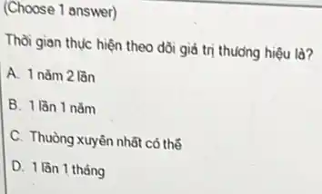 (Choose 1 answer)
Thời gian thực hiện theo dõi giá trị thương hiệu là?
A. 1 nǎm 2 lần
B. 1 lần 1 nǎm
C. Thuòng xuyên nhất có thể
D. 1 lần 1 tháng